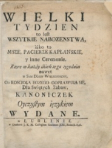 Wielki Tydzień to iest Wszytkie Nabozenstwa, iako to Msze, Pacierze Kapłanskie y inne Ceremonie, Ktore w każdy dzień tego tygodnia nawet w Sam Dzien Wielkanocny, Od Koscioła Bozego Odprawuią Się, Dla Swiętych Zabaw, Kanoniczek Oyczystym ięzykiem Wydane.